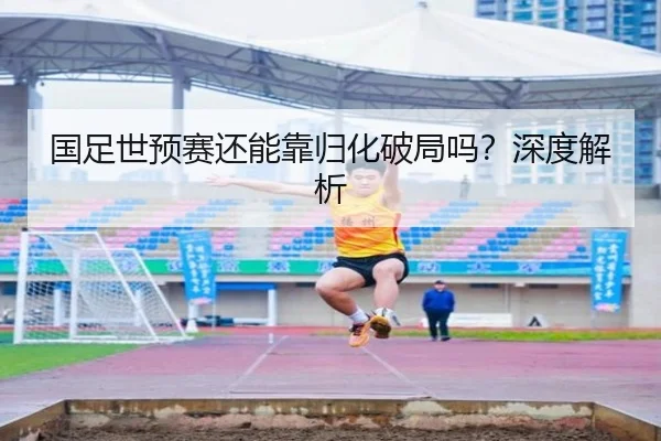 国足世预赛还能靠归化破局吗？深度解析