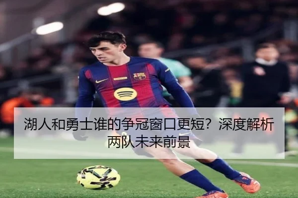 湖人和勇士谁的争冠窗口更短？深度解析两队未来前景