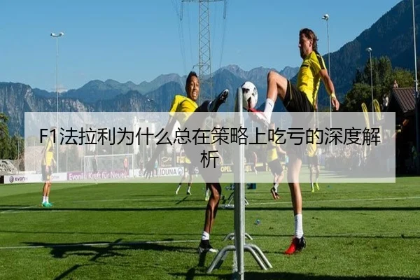 F1法拉利为什么总在策略上吃亏的深度解析