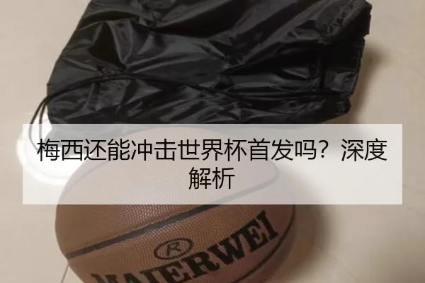 梅西还能冲击世界杯首发吗？深度解析